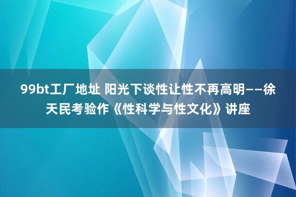 99bt工厂地址 阳光下谈性　让性不再高明——徐天民考验作《性科学与性文化》讲座