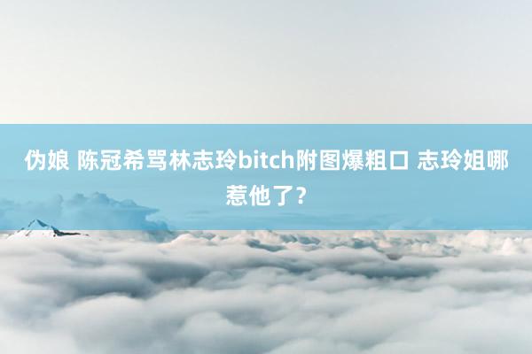 伪娘 陈冠希骂林志玲bitch附图爆粗口 志玲姐哪惹他了？