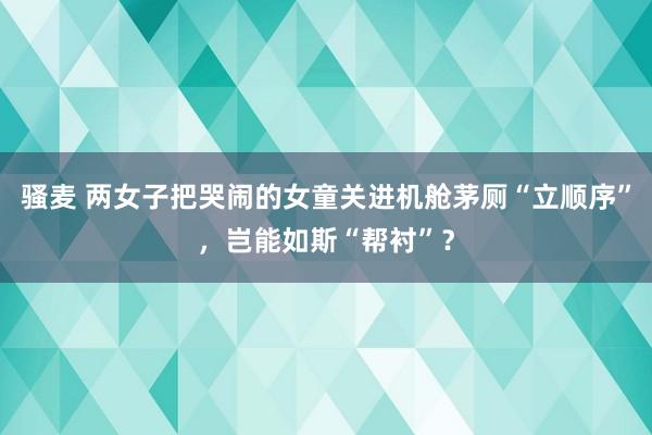 骚麦 两女子把哭闹的女童关进机舱茅厕“立顺序”，岂能如斯“帮衬”？