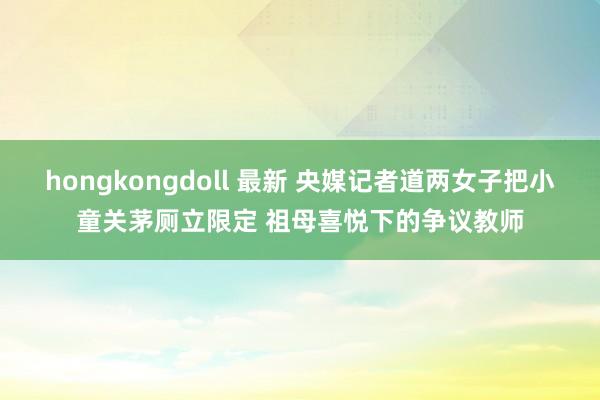 hongkongdoll 最新 央媒记者道两女子把小童关茅厕立限定 祖母喜悦下的争议教师