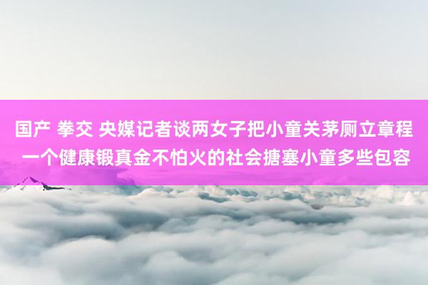 国产 拳交 央媒记者谈两女子把小童关茅厕立章程 一个健康锻真金不怕火的社会搪塞小童多些包容