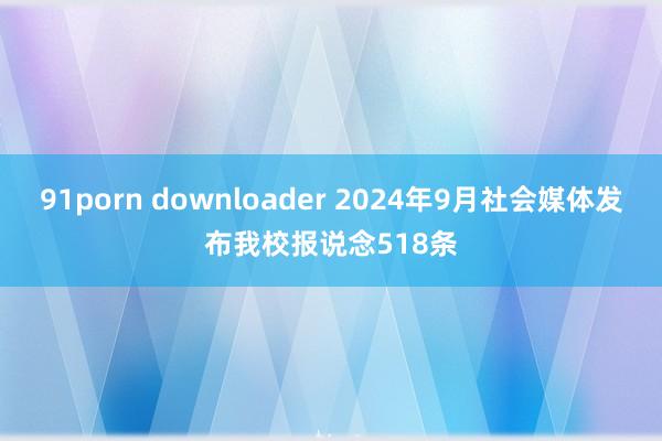 91porn downloader 2024年9月社会媒体发布我校报说念518条