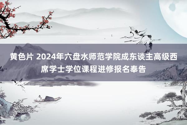 黄色片 2024年六盘水师范学院成东谈主高级西席学士学位课程进修报名奉告