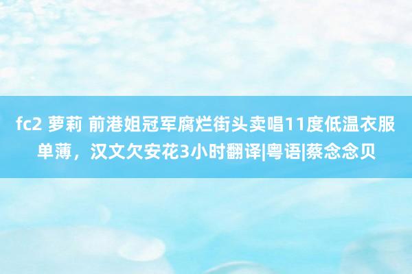 fc2 萝莉 前港姐冠军腐烂街头卖唱11度低温衣服单薄，汉文欠安花3小时翻译|粤语|蔡念念贝