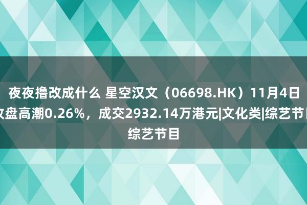 夜夜撸改成什么 星空汉文（06698.HK）11月4日收盘高潮0.26%，成交2932.14万港元|文化类|综艺节目