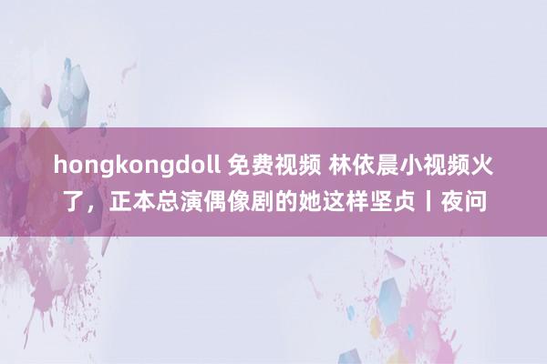 hongkongdoll 免费视频 林依晨小视频火了，正本总演偶像剧的她这样坚贞丨夜问