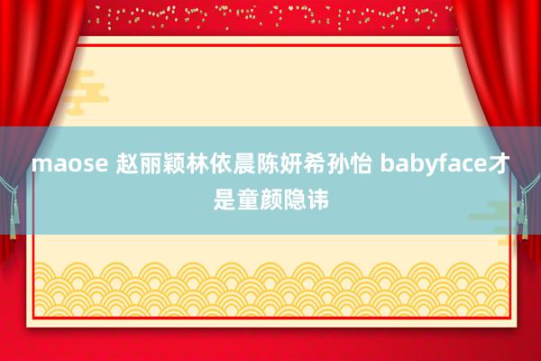 maose 赵丽颖林依晨陈妍希孙怡 babyface才是童颜隐讳