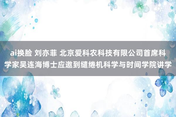 ai换脸 刘亦菲 北京爱科农科技有限公司首席科学家吴连海博士应邀到缱绻机科学与时间学院讲学