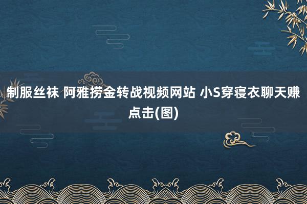 制服丝袜 阿雅捞金转战视频网站 小S穿寝衣聊天赚点击(图)