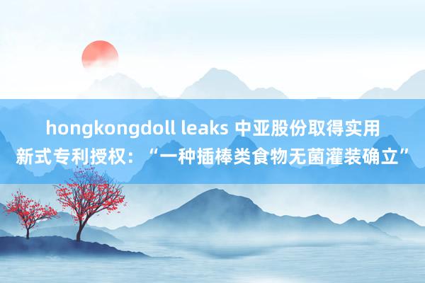 hongkongdoll leaks 中亚股份取得实用新式专利授权：“一种插棒类食物无菌灌装确立”