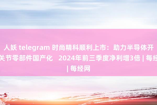 人妖 telegram 时尚精科顺利上市：助力半导体开荒关节零部件国产化   2024年前三季度净利增3倍 | 每经网