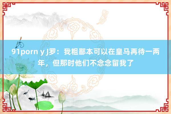 91porn y J罗：我粗鄙本可以在皇马再待一两年，但那时他们不念念留我了