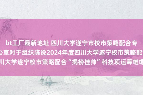 bt工厂最新地址 四川大学遂宁市校市策略配合专项资金管束指挥小组办公室对于组织陈说2024年度四川大学遂宁校市策略配合“揭榜挂帅”科技项运筹帷幄见告